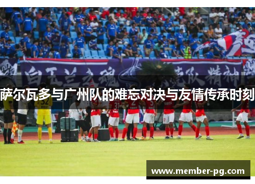 萨尔瓦多与广州队的难忘对决与友情传承时刻 萨尔瓦多与广州队的难忘对决与友情传承时刻