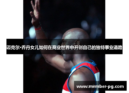 迈克尔·乔丹女儿如何在商业世界中开创自己的独特事业道路 迈克尔·乔丹女儿如何在商业世界中开创自己的独特事业道路