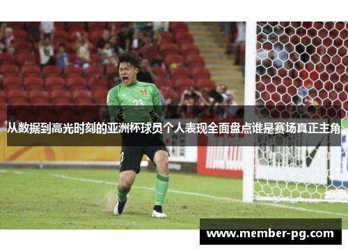 从数据到高光时刻的亚洲杯球员个人表现全面盘点谁是赛场真正主角