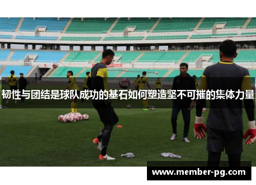 韧性与团结是球队成功的基石如何塑造坚不可摧的集体力量