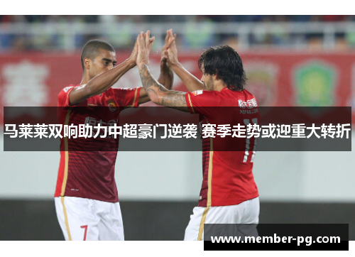 马莱莱双响助力中超豪门逆袭 赛季走势或迎重大转折